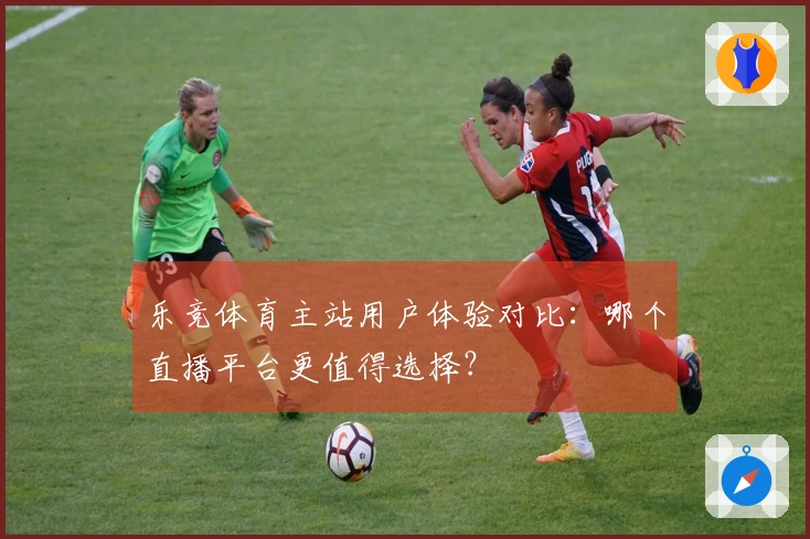 乐竞体育主站用户体验对比：哪个直播平台更值得选择？
