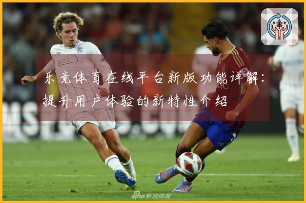 乐竞体育在线平台新版功能详解：提升用户体验的新特性介绍