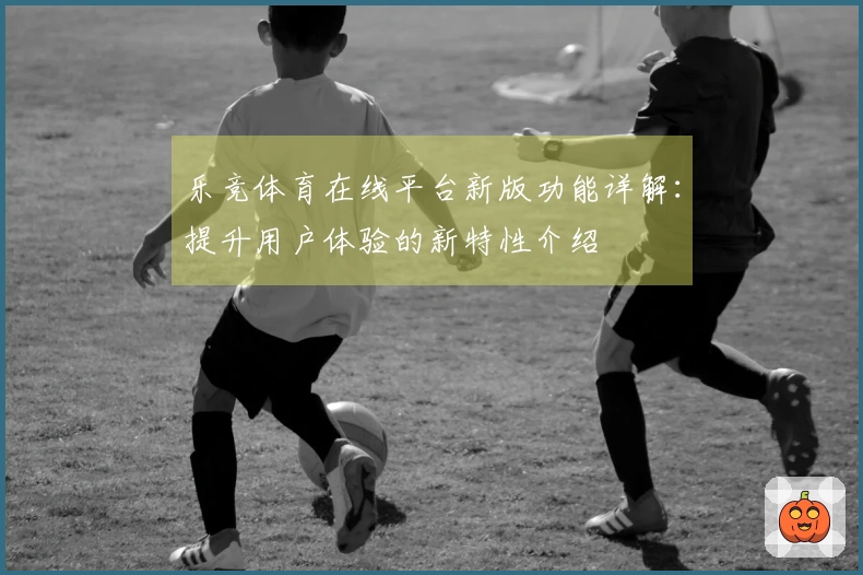 乐竞体育在线平台新版功能详解：提升用户体验的新特性介绍