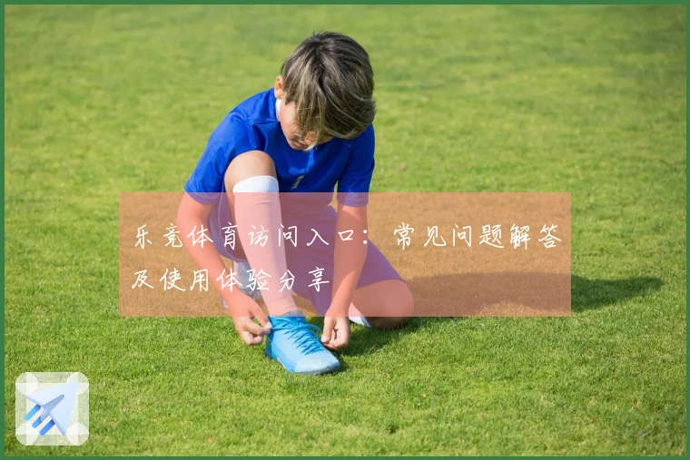 乐竞体育访问入口：常见问题解答及使用体验分享