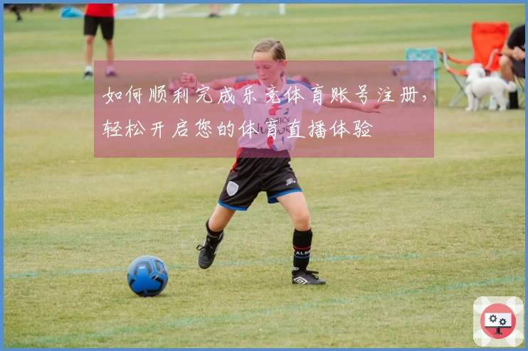 如何顺利完成乐竞体育账号注册，轻松开启您的体育直播体验