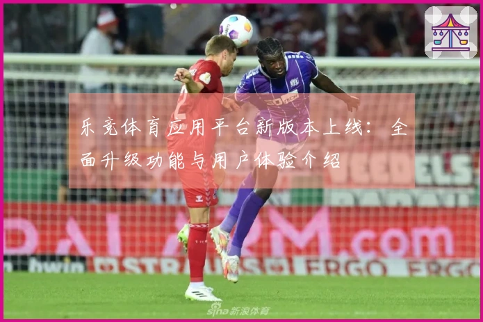 乐竞体育应用平台新版本上线：全面升级功能与用户体验介绍