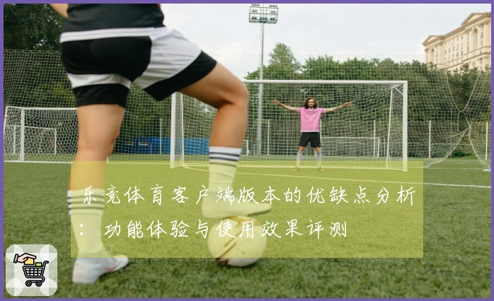 乐竞体育客户端版本的优缺点分析：功能体验与使用效果评测