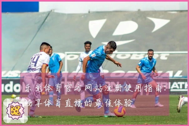 乐竞体育官方网站注册使用指南:畅享体育直播的最佳体验