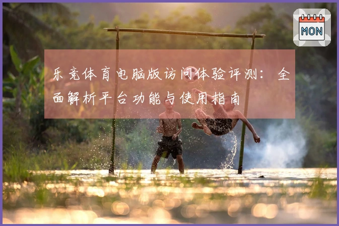 乐竞体育电脑版访问体验评测：全面解析平台功能与使用指南