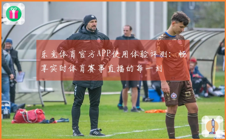 乐竞体育官方APP使用体验评测：畅享实时体育赛事直播的每一刻
