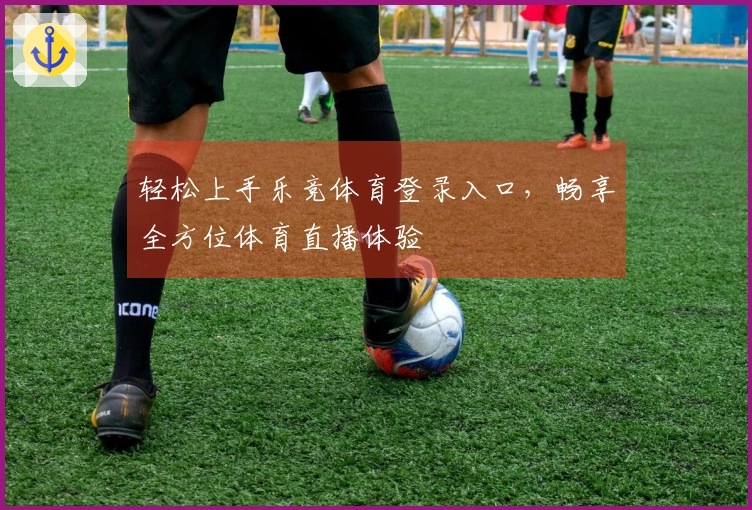 轻松上手乐竞体育登录入口,畅享全方位体育直播体验