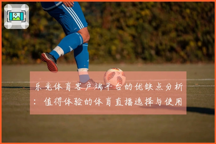 乐竞体育客户端平台的优缺点分析：值得体验的体育直播选择与使用反馈